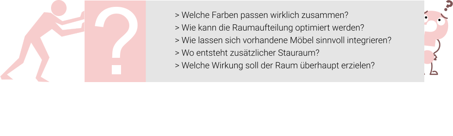 > Welche Farben passen wirklich zusammen? > Wie kann die Raumaufteilung optimiert werden? > Wie lassen sich vorhandene Möbel sinnvoll integrieren? > Wo entsteht zusätzlicher Stauraum? > Welche Wirkung soll der Raum überhaupt erzielen?